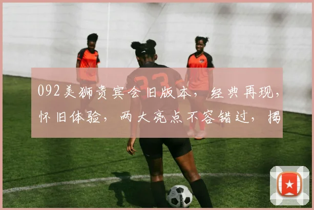 092美狮贵宾会旧版本，经典再现，怀旧体验，两大亮点不容错过，揭秘