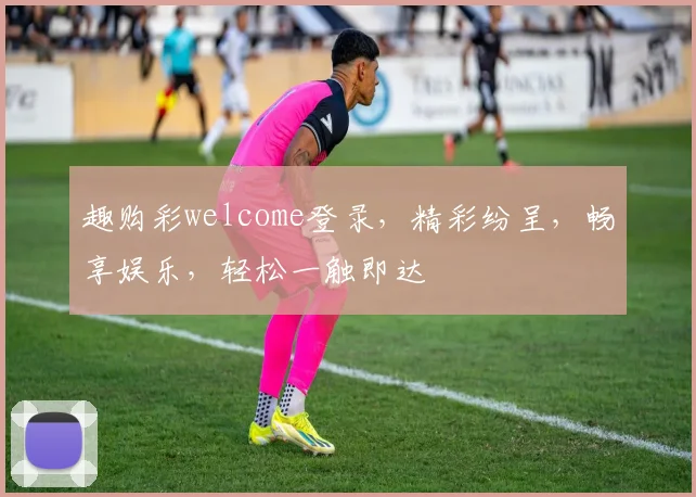 趣购彩welcome登录，精彩纷呈，畅享娱乐，轻松一触即达