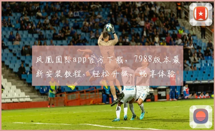 凤凰国际app官方下载，7988版本最新安装教程，轻松升级，畅享体验，三步完成