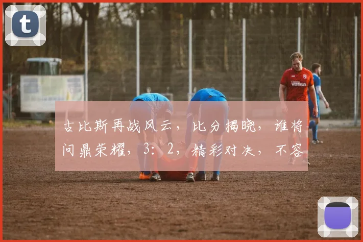 古比斯再战风云，比分揭晓，谁将问鼎荣耀，3：2，精彩对决，不容错过