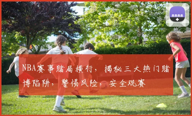 NBA赛事赌局横行，揭秘三大热门赌博陷阱，警惕风险，安全观赛